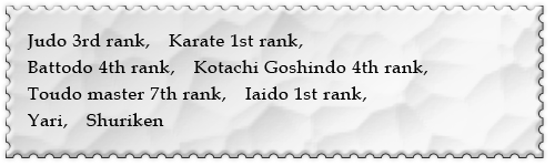 Judo 3rd rank,　Karate 1st rank,Battodo 4th rank,Kotachi Goshindo 4th rank,Toudo master 7th rank,　Iaido 1st rank,　Yari,　Shuriken
