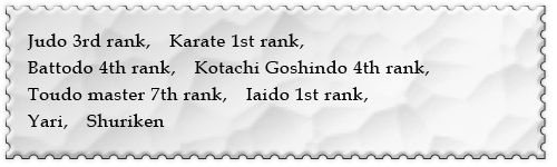 Judo 3rd rank, Karate 1st rank,Battodo 4th rank,Kotachi Goshindo 4th rank,Toudo master 7th rank, Iaido 1st rank, Yari, Shuriken